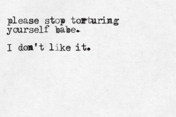 please stop torturing yourself babe. I don't like it. l