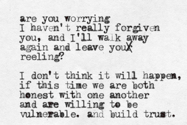 are you worrying I haven't really forgiven you, and I'll walk away again and leave your / \ reeling? I don't think it will happen, if this time we are both honest with one another and are willing to be vulnerable. and build trust. 