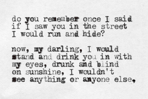 do you remember once I said if I saw you in the street I would run and hide? now, my darling, I would stand and drink you in with my eyes, drunk and blind on sunshine, I wouldn't see anything or anyone else, . . 