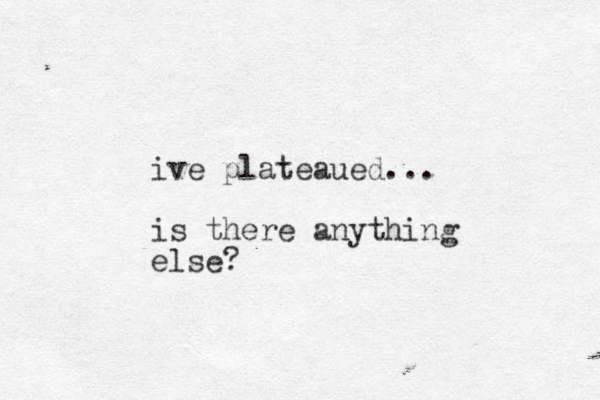ive plateaued... is there anything else?