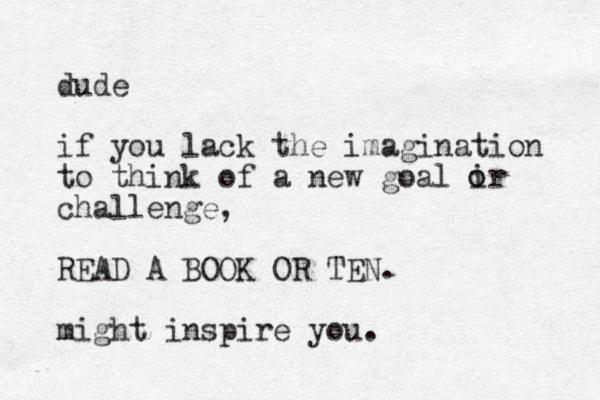 dude if you lack the imagination to think of a new goal ir challenge, READ A BOOK OR TEN. might inspire you. o o 