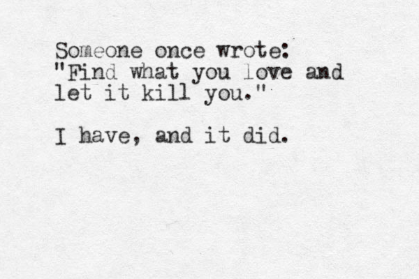 Someone once wrote: "Find what you love and let it kill you." I have, and it did.