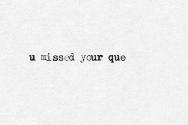 u missed your que