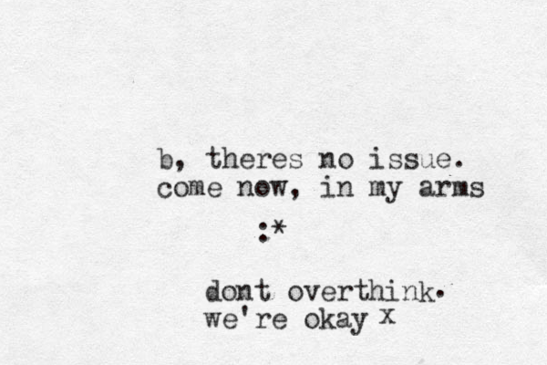 b, theres no issue. come now, in my arms :* dont overthink we 're okay . x
