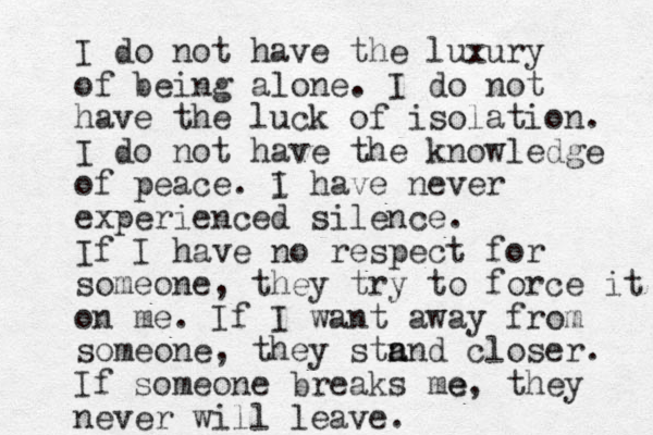 I do not have the luxury of being alone. I do not have the luck of isolation. I do not have the knowledge of peace. i I have never experienced silence. If I have no respect for someone, they try to force it on me. If I want away from someone, they stn a and closer. If someone breaks me e, they never will leave. 