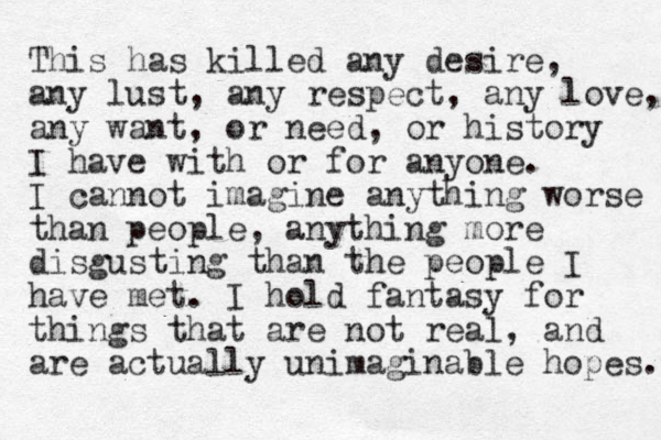 This has killed any desire, any lust, any respect, any love, any want, or need, or history I have with or for anyone. I cannot imagine anything worse than people, anything more disgusting than the people I have met. I hold fantasy for things that are not real, and are actually unimaginable hopes. 