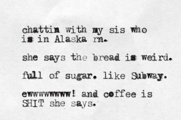 chattin with my sis who is in Alaska rn. she says the bread is weird. full of sugar. like Subway. ewwwwwwww! and coffee is SHIT she says.