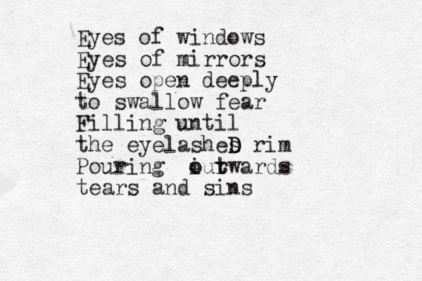 Eyes of windows Eyes of mirrors Eyes open deeply to swallow fear Filling until the eyelashes D D rim Pouring i o our t t wards tears and sins 