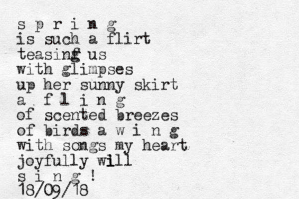 s p r i n g is such a flirt teasinf g g us with glimpses up her sunny skirt a f l i n g of scented breezes of birds a w i n g with songs my heart joyfully wi l ill s i n g ! 18/09/18
