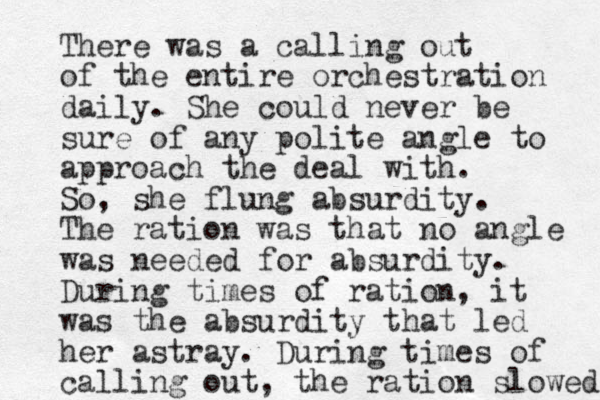 There was a calling out of the entire orchestration daily. She could never be sure of any polite angle to approach the deal with. So, she flung absurdity. The ration was that no angle was needed for absurdity. During times of ration, it was the absurdity that led her astray. During times of calling out, the ration slowed 