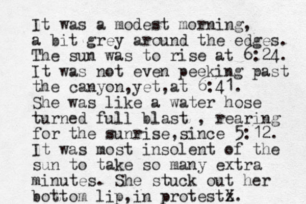 It was a modest morning, a bit grey around the edges. The sun was to rise at 6:24. It was not even peeking past the canyon yet at , , 6:41. She was like a water hose turned full blast , rearing for the sunrise since , 5:12. It was most insolent of the sun to take so many extra minutes. She stuck out her bottom lip in protest , z X.