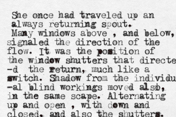 She once had traveled up a always returning spout n . Many windows above , and below, signaled the direction of the flow. It was the position of the window shutters that directed -d the return, much like a switch. Shadow from the individu -al blind workings moved alsi o, in the same scape. Alternating up and open , with down and closed, and also the shutters. 
