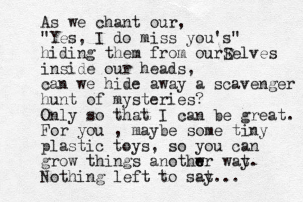 As we chant our, "Yes, I do miss you's" hiding them from ourE Selves inside our heads, can we hide away a scavenger hunt of mysteries? Only so that I can be great. For you , maybe some tiny plastic toys, so you can grow things anothwr e e wat y. Nothing left to sat y...
