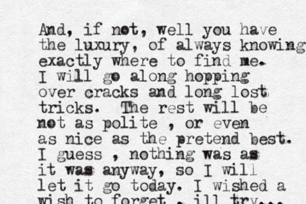 And, if not, well you have the luxury, of always knowing exactly where to find me. I will go along hopping over cracks and long lost tricks. The rest will be not as polite , or even as nice as the pretend best. I guess , nothing was as it was anyway, so I will let it go today. I wished a wish to forget , ill try... 