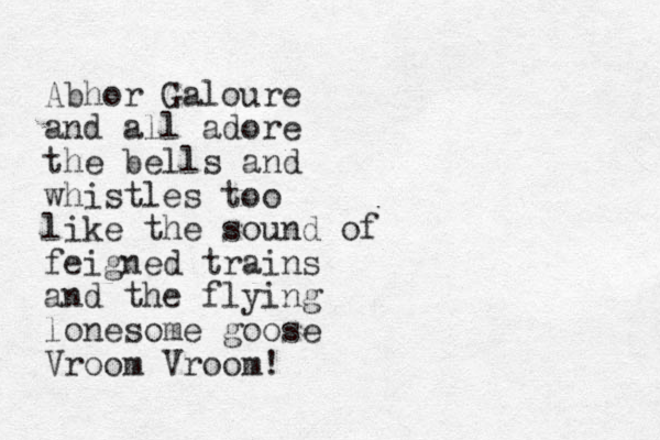 Abhor Galoure and all adore the bells and whistles too like the sound of feigned trains and the flying lonesome goose Vroom Vroom!