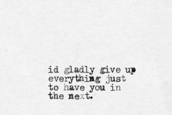 id gladly give up everything just to have you in the next.