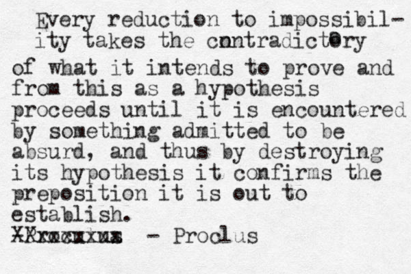 Every reduction to impossibil- ity takes the cn ontradictory a o of what it intends to prove and from this as a hypothesis proceeds until it is encountered by something admitted to be absurd, and thus by destroying its hypothesis it confirms the preposition it is out to establish. -Proculua s Xxxxxxxx X - Proclus 