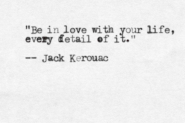 "Be in love with your life, every fetail of it." -- Jack Kerouac d 