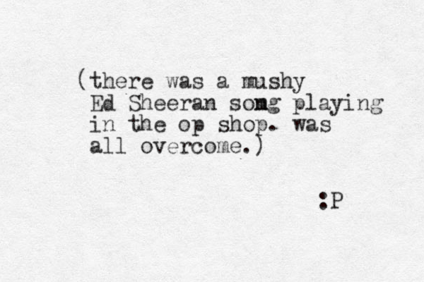 (there was a mushy Ed Sheeran somg n playing in the op shop. was all overcome.) :P 