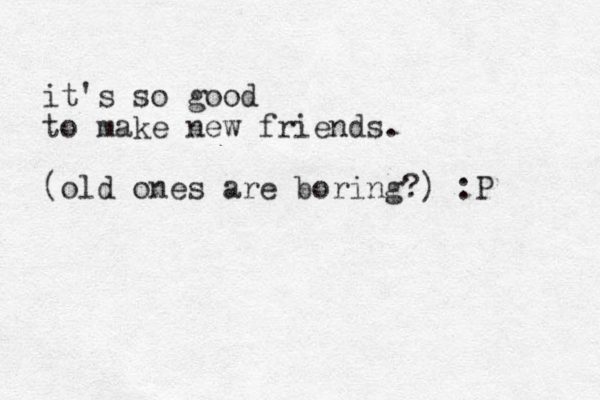 it's so good to make new friends. (old ones are boring?) :P 