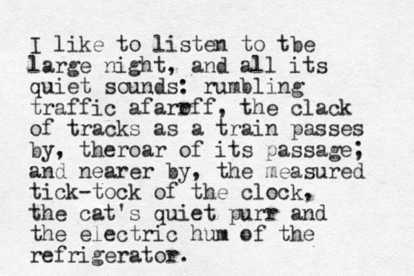 I like to listen to tbe large night, and all its quiet sounds: rumbling traffic afarr off, the clack of tracks as a train passes by, theroar of its passage; and nearer by, the measured tick-tock of the clock, the cat's quiet purr and the electric hum of the refrigerator.