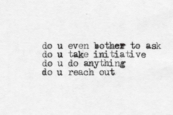 do u even bother to ask do u take initiative do u do anything do u reach out 