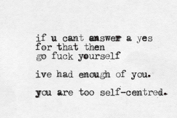 if u cant e answer a yes for that then go fuck yourself ive had enough of you. you are too self-centred. 
