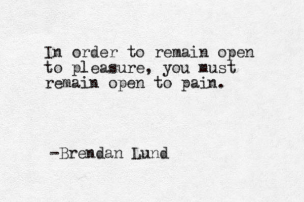 In order to remain open to pleasure, you must remain open to pain. -Brendan Lund