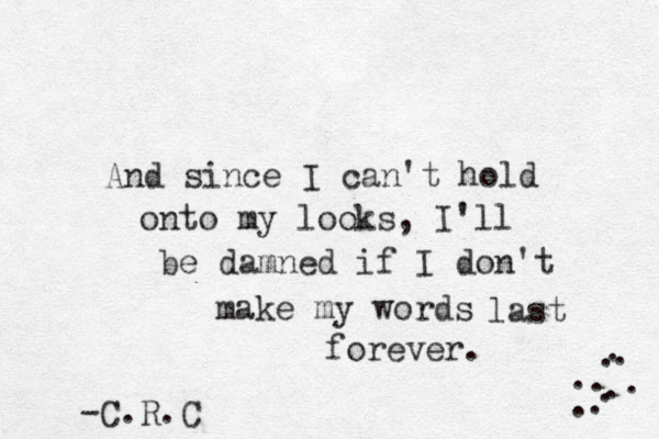 And since I can't hold onto my looks, I'll be damned if I don't make my words last forever. -C.R.C . . . . . . . . . . 