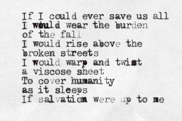 If I could ever save us all I wiu ould wear the burden of the fall I would rise above the broken streets I would warp and twist a viscose sheet To cover humanity as it sleeps If salvation were up to me 