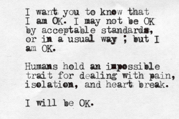 I want you to know that I am OK. I may not be OK by acceptable standards, or in a usual way ; but I am OK. Humans hold an impossible trait for dealing with pain, isolation, and heart break. I will be OK. 
