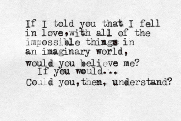 If I told you that I fell in love with all of the impossible things in an imaginary world, , would you believe me? Could you then , , understand? If you would... 