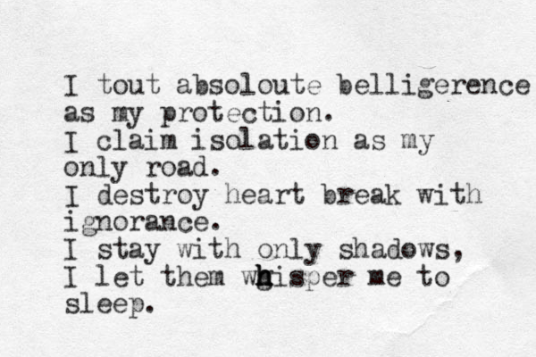 I tout absoloute belligerence as my protection. I claim isolation as my only road. I destroy heart break with ignorance. I stay with only shadows, I let them wg h h h hisper me to sleep.