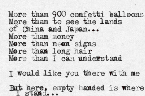 More than 900 confetti balloons, More than to see the l l lands of China and Japan... More than money More than neon signs More than long hair More than I can understand I would like you there with me But here, empty handed is where I stand...