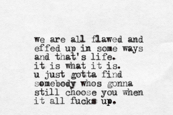 we are all flawed and effed up in some ways and that's life. it is what it is. u just gotta find somebody whos gonna still choose you when it all fucks up up.