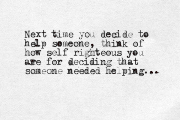 Next time you decide to help someone, think of how self righteous you are for deciding that someone needed helping... 