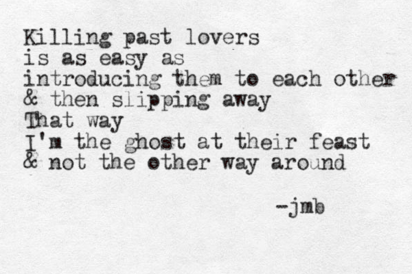 Killing past lovers is as easy as introducing them to each other & then slipping away That way I'm the ghost at their feast & not the other way around -jmb