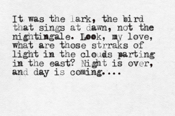 It was the lark, the bird that sings at dawn, not the nightingale. Look, my love, what are those strraks of light in the cloud s parting in the east? Night is over, and day is coming.... 
