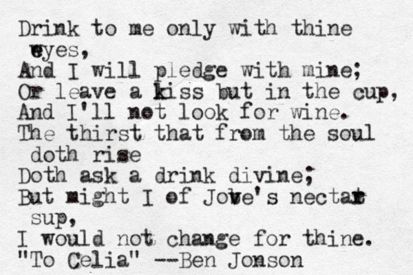 Drink to me only with thine wyes e e , And I will pledge with mine; Or leave a li k k ss but in the cup, And I'll not look for wine. The thirst that from the soul doth rise Doth ask a drink divine; But might I of Jobe's v v nectat r r sup, I would not change for thine. "To Celia" --Ben Jonson