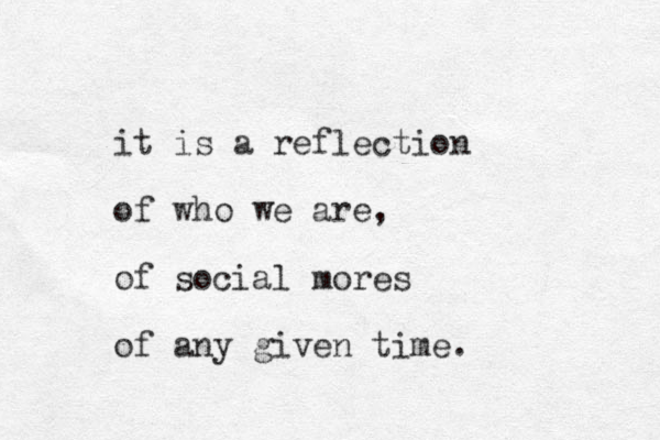 it is a reflection of who we are, of social mores of any given time.