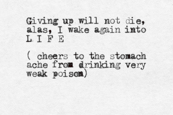 Giving up will not die, alas, I wake again into L I F E ( cheers to the stomach ache from drinking very weak poison)