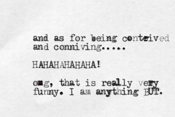 and as for being conteived r r and conniving..... HAHAHAHAHAHA! omg, that is really very funny. I am anything BUT. 