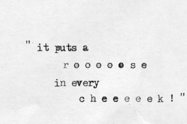 it puts a r o o o o o s e in every c h e e e e e k ! " " 