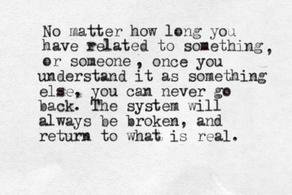 No matter how long you have related to something or someone , , once you understand it as something else, you can never go back. The system will always be broken, and return to what is real. 