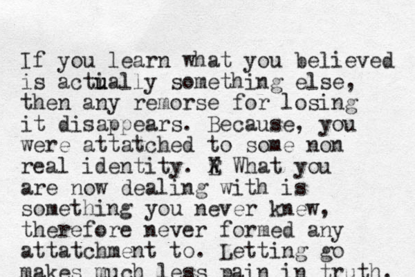 If you learn what you believed is acti u ually something else, then any remorse for losing it disappears. Because, you were attatched to some non real identity. E W X What you are now dealing with is something you never knew, therefore never formed any attatchment to. Letting go makes much less pain in truth. 