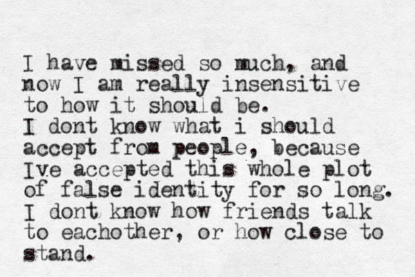 I have missed so much, and now I am really insensitive to how it should be. I dont know what i should accept from people, because Ive accepted this whole plot of false identity for so long. I dont know how friends talk to eachother, or how close to stand. 