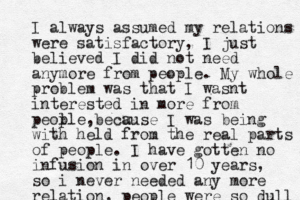I always assumed my relations were satisfactory, I just believed I did not need anymore from people. My whole problem was that I wasnt interested in more from peol ple becu ause , I was being with held from the real parts of people. I have gotten no infusion in over 10 years, so i neve r needed any more relation, people were so dull 