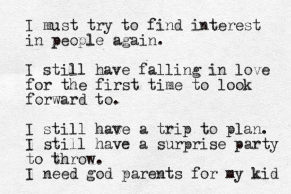 I must try to find interest in people again. I still have falling in love for the first time to look forward to. I still have a trip to plan. I still have a surprise party to throw. I need god parents for my kid 