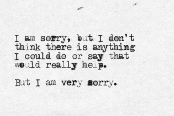 I am sorry, but I don't think there is anything I could do or say that would really help. But I am very sorry.