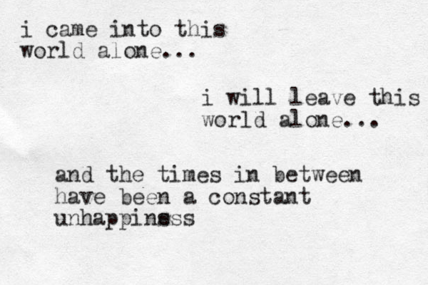 i came into this world alone... i will leave this world alone... and the times in between have been a constant unhappinsss e